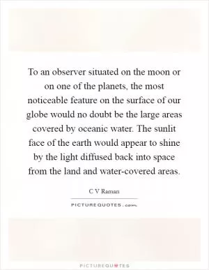 To an observer situated on the moon or on one of the planets, the most noticeable feature on the surface of our globe would no doubt be the large areas covered by oceanic water. The sunlit face of the earth would appear to shine by the light diffused back into space from the land and water-covered areas Picture Quote #1