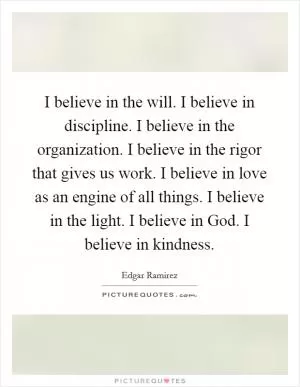 I believe in the will. I believe in discipline. I believe in the organization. I believe in the rigor that gives us work. I believe in love as an engine of all things. I believe in the light. I believe in God. I believe in kindness Picture Quote #1