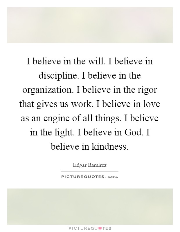 I believe in the will. I believe in discipline. I believe in the organization. I believe in the rigor that gives us work. I believe in love as an engine of all things. I believe in the light. I believe in God. I believe in kindness Picture Quote #1