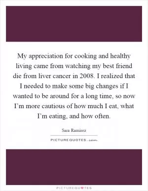 My appreciation for cooking and healthy living came from watching my best friend die from liver cancer in 2008. I realized that I needed to make some big changes if I wanted to be around for a long time, so now I’m more cautious of how much I eat, what I’m eating, and how often Picture Quote #1