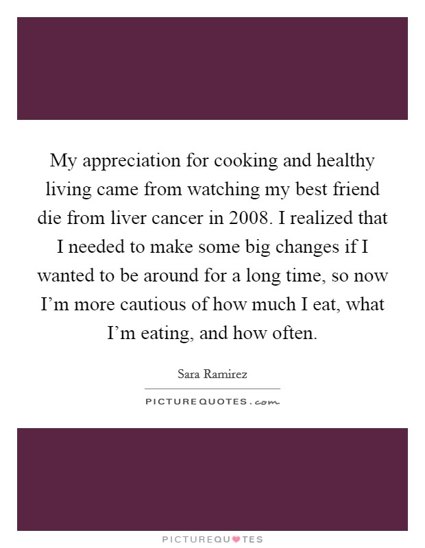 My appreciation for cooking and healthy living came from watching my best friend die from liver cancer in 2008. I realized that I needed to make some big changes if I wanted to be around for a long time, so now I'm more cautious of how much I eat, what I'm eating, and how often Picture Quote #1