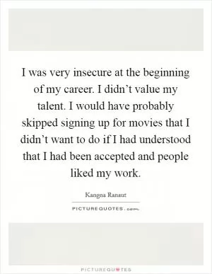 I was very insecure at the beginning of my career. I didn’t value my talent. I would have probably skipped signing up for movies that I didn’t want to do if I had understood that I had been accepted and people liked my work Picture Quote #1