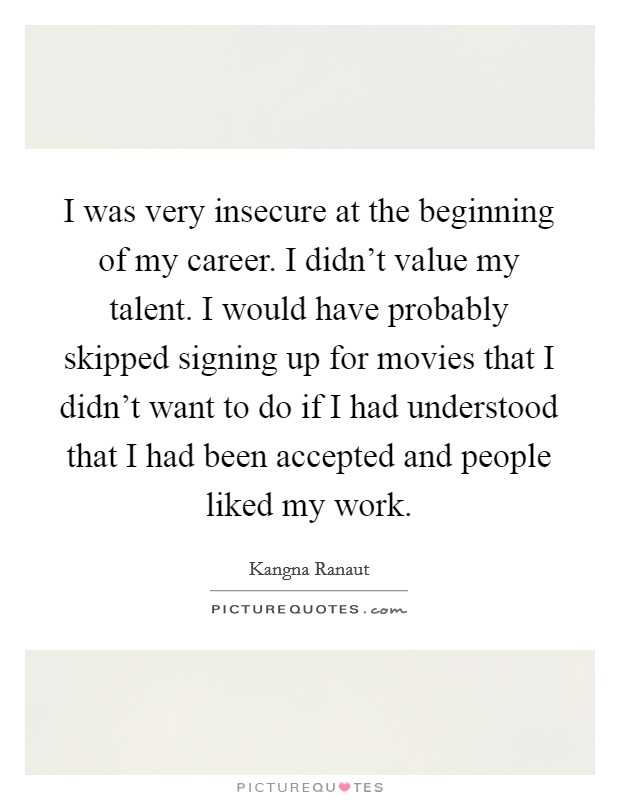 I was very insecure at the beginning of my career. I didn't value my talent. I would have probably skipped signing up for movies that I didn't want to do if I had understood that I had been accepted and people liked my work Picture Quote #1