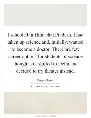 I schooled in Himachal Pradesh. I had taken up science and, initially, wanted to become a doctor. There are few career options for students of science though, so I shifted to Delhi and decided to try theater instead Picture Quote #1