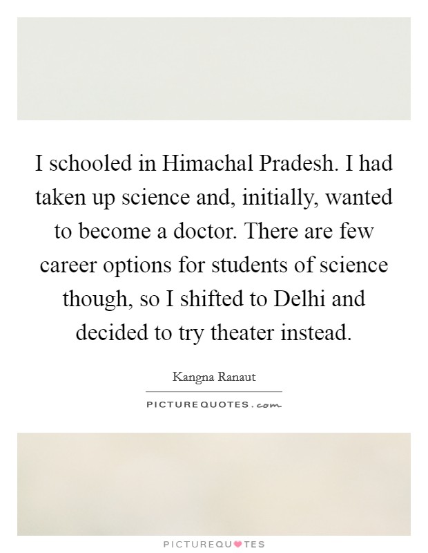 I schooled in Himachal Pradesh. I had taken up science and, initially, wanted to become a doctor. There are few career options for students of science though, so I shifted to Delhi and decided to try theater instead Picture Quote #1