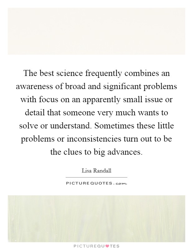 The best science frequently combines an awareness of broad and significant problems with focus on an apparently small issue or detail that someone very much wants to solve or understand. Sometimes these little problems or inconsistencies turn out to be the clues to big advances Picture Quote #1