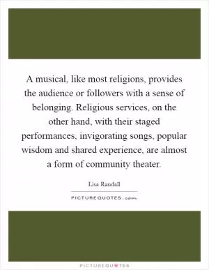 A musical, like most religions, provides the audience or followers with a sense of belonging. Religious services, on the other hand, with their staged performances, invigorating songs, popular wisdom and shared experience, are almost a form of community theater Picture Quote #1