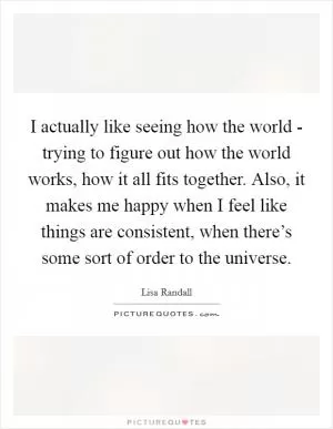 I actually like seeing how the world - trying to figure out how the world works, how it all fits together. Also, it makes me happy when I feel like things are consistent, when there’s some sort of order to the universe Picture Quote #1