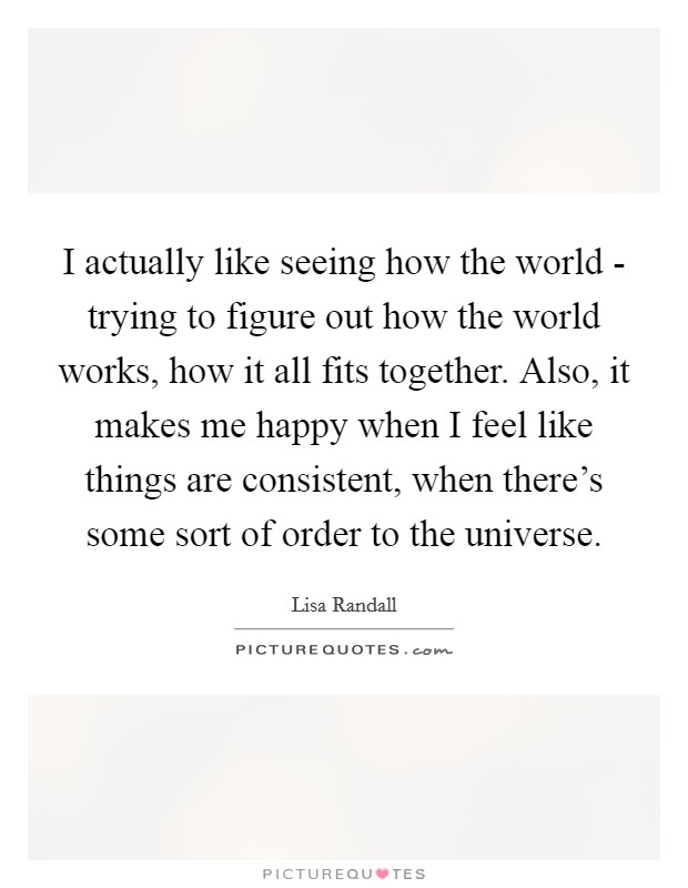 I actually like seeing how the world - trying to figure out how the world works, how it all fits together. Also, it makes me happy when I feel like things are consistent, when there's some sort of order to the universe Picture Quote #1