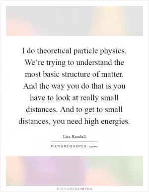 I do theoretical particle physics. We’re trying to understand the most basic structure of matter. And the way you do that is you have to look at really small distances. And to get to small distances, you need high energies Picture Quote #1