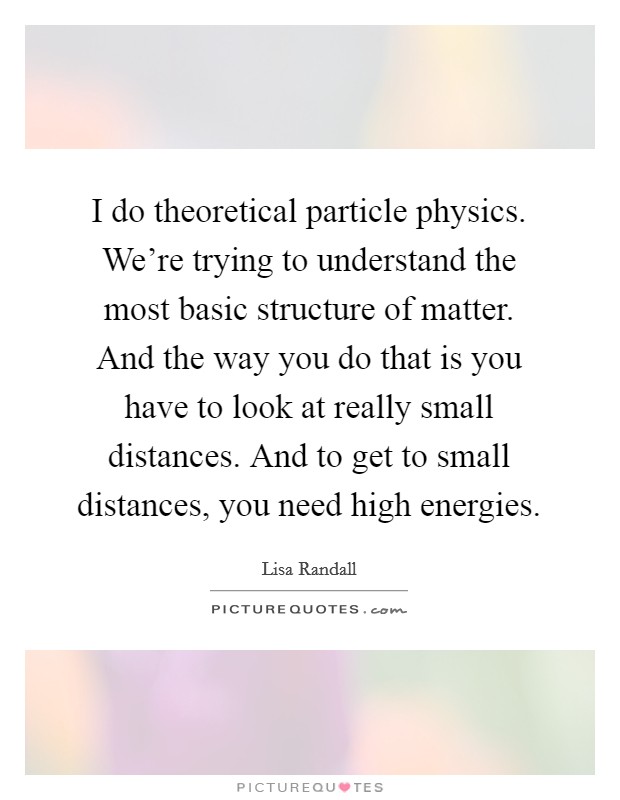 I do theoretical particle physics. We're trying to understand the most basic structure of matter. And the way you do that is you have to look at really small distances. And to get to small distances, you need high energies Picture Quote #1