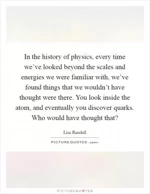 In the history of physics, every time we’ve looked beyond the scales and energies we were familiar with, we’ve found things that we wouldn’t have thought were there. You look inside the atom, and eventually you discover quarks. Who would have thought that? Picture Quote #1