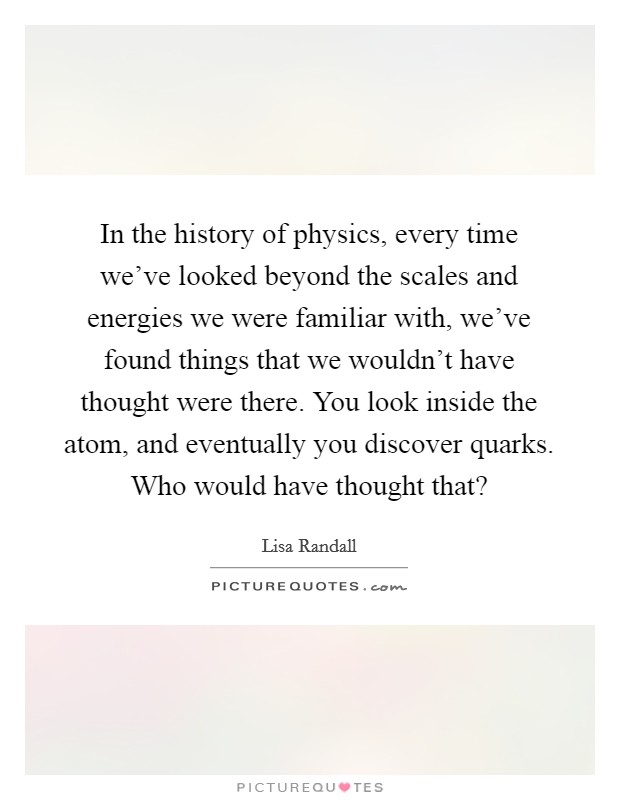 In the history of physics, every time we've looked beyond the scales and energies we were familiar with, we've found things that we wouldn't have thought were there. You look inside the atom, and eventually you discover quarks. Who would have thought that? Picture Quote #1