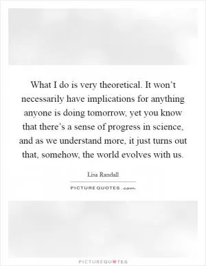 What I do is very theoretical. It won’t necessarily have implications for anything anyone is doing tomorrow, yet you know that there’s a sense of progress in science, and as we understand more, it just turns out that, somehow, the world evolves with us Picture Quote #1
