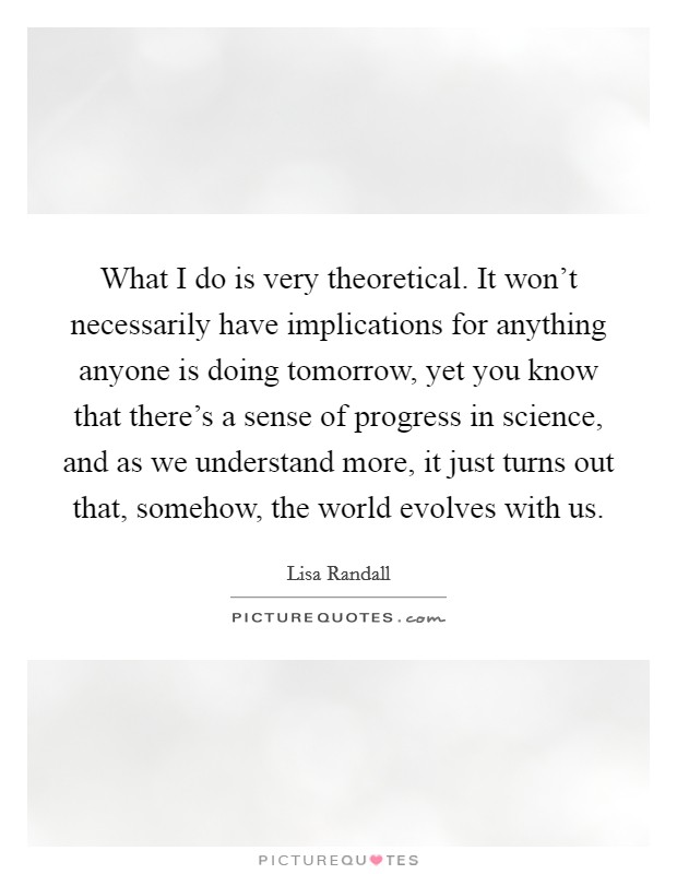 What I do is very theoretical. It won't necessarily have implications for anything anyone is doing tomorrow, yet you know that there's a sense of progress in science, and as we understand more, it just turns out that, somehow, the world evolves with us Picture Quote #1