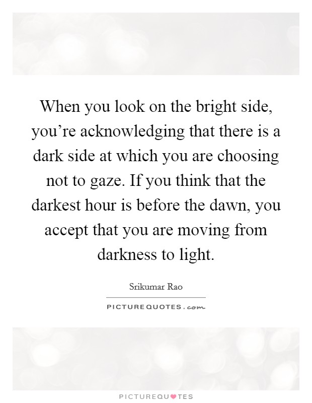 When you look on the bright side, you're acknowledging that there is a dark side at which you are choosing not to gaze. If you think that the darkest hour is before the dawn, you accept that you are moving from darkness to light Picture Quote #1