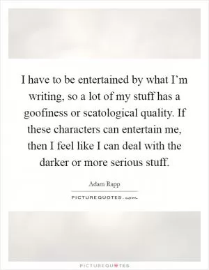 I have to be entertained by what I’m writing, so a lot of my stuff has a goofiness or scatological quality. If these characters can entertain me, then I feel like I can deal with the darker or more serious stuff Picture Quote #1