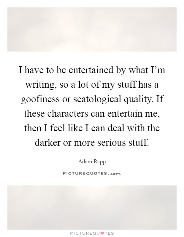 I have to be entertained by what I'm writing, so a lot of my stuff has a goofiness or scatological quality. If these characters can entertain me, then I feel like I can deal with the darker or more serious stuff Picture Quote #1