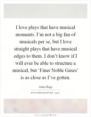 I love plays that have musical moments. I’m not a big fan of musicals per se, but I love straight plays that have musical edges to them. I don’t know if I will ever be able to structure a musical, but ‘Finer Noble Gases’ is as close as I’ve gotten Picture Quote #1