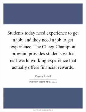 Students today need experience to get a job, and they need a job to get experience. The Chegg Champion program provides students with a real-world working experience that actually offers financial rewards Picture Quote #1