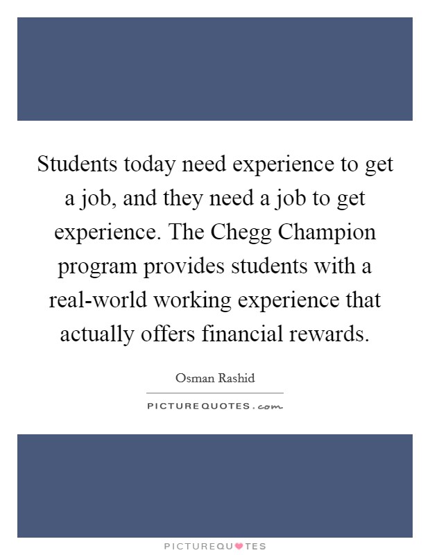 Students today need experience to get a job, and they need a job to get experience. The Chegg Champion program provides students with a real-world working experience that actually offers financial rewards Picture Quote #1