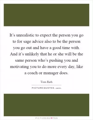 It’s unrealistic to expect the person you go to for sage advice also to be the person you go out and have a good time with. And it’s unlikely that he or she will be the same person who’s pushing you and motivating you to do more every day, like a coach or manager does Picture Quote #1