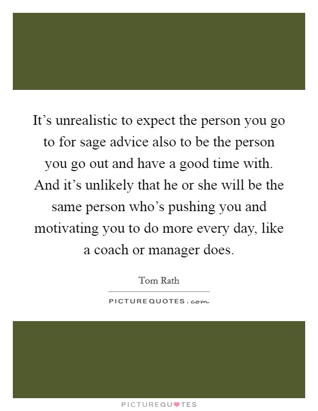 It's unrealistic to expect the person you go to for sage advice also to be the person you go out and have a good time with. And it's unlikely that he or she will be the same person who's pushing you and motivating you to do more every day, like a coach or manager does Picture Quote #1