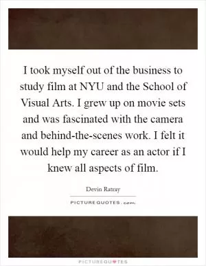 I took myself out of the business to study film at NYU and the School of Visual Arts. I grew up on movie sets and was fascinated with the camera and behind-the-scenes work. I felt it would help my career as an actor if I knew all aspects of film Picture Quote #1