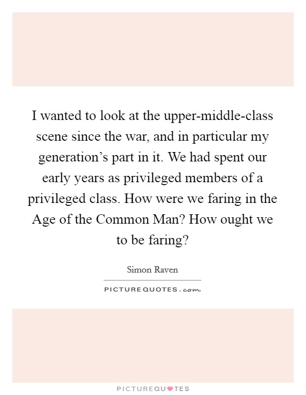 I wanted to look at the upper-middle-class scene since the war, and in particular my generation’s part in it. We had spent our early years as privileged members of a privileged class. How were we faring in the Age of the Common Man? How ought we to be faring? Picture Quote #1