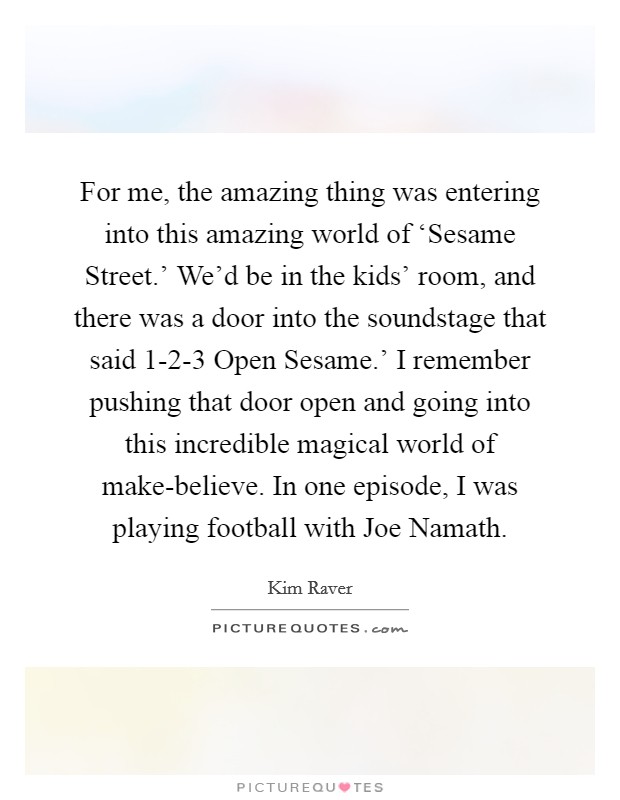 For me, the amazing thing was entering into this amazing world of ‘Sesame Street.’ We’d be in the kids’ room, and there was a door into the soundstage that said  1-2-3 Open Sesame.’ I remember pushing that door open and going into this incredible magical world of make-believe. In one episode, I was playing football with Joe Namath Picture Quote #1