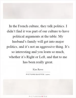 In the French culture, they talk politics. I didn’t find it was part of our culture to have political arguments at the table. My husband’s family will get into major politics, and it’s not an aggressive thing. It’s so interesting and you learn so much, whether it’s Right or Left, and that to me has been really great Picture Quote #1