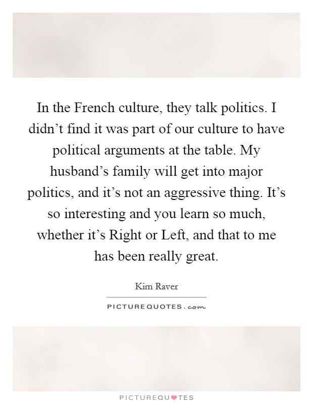 In the French culture, they talk politics. I didn't find it was part of our culture to have political arguments at the table. My husband's family will get into major politics, and it's not an aggressive thing. It's so interesting and you learn so much, whether it's Right or Left, and that to me has been really great Picture Quote #1