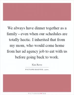 We always have dinner together as a family - even when our schedules are totally hectic. I inherited that from my mom, who would come home from her ad agency job to eat with us before going back to work Picture Quote #1