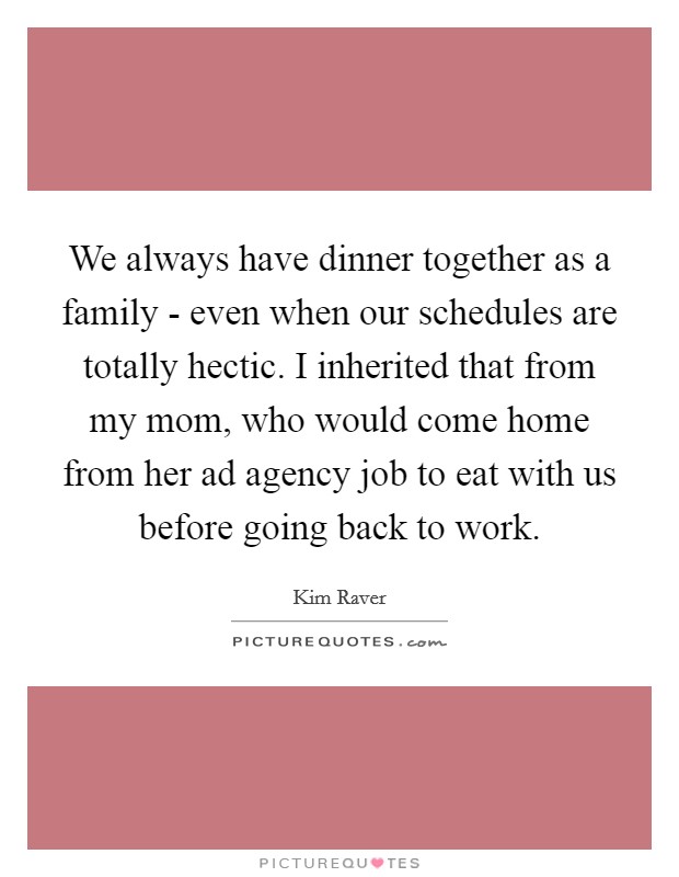 We always have dinner together as a family - even when our schedules are totally hectic. I inherited that from my mom, who would come home from her ad agency job to eat with us before going back to work Picture Quote #1