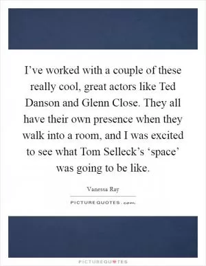 I’ve worked with a couple of these really cool, great actors like Ted Danson and Glenn Close. They all have their own presence when they walk into a room, and I was excited to see what Tom Selleck’s ‘space’ was going to be like Picture Quote #1