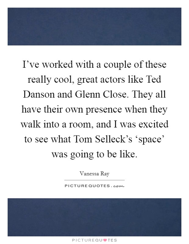 I've worked with a couple of these really cool, great actors like Ted Danson and Glenn Close. They all have their own presence when they walk into a room, and I was excited to see what Tom Selleck's ‘space' was going to be like Picture Quote #1