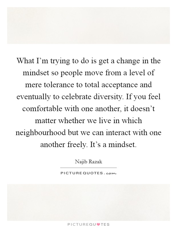 What I'm trying to do is get a change in the mindset so people move from a level of mere tolerance to total acceptance and eventually to celebrate diversity. If you feel comfortable with one another, it doesn't matter whether we live in which neighbourhood but we can interact with one another freely. It's a mindset Picture Quote #1