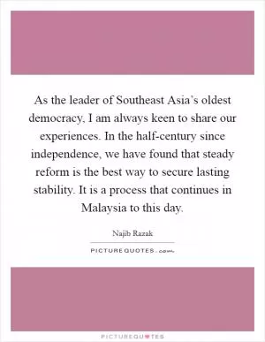 As the leader of Southeast Asia’s oldest democracy, I am always keen to share our experiences. In the half-century since independence, we have found that steady reform is the best way to secure lasting stability. It is a process that continues in Malaysia to this day Picture Quote #1