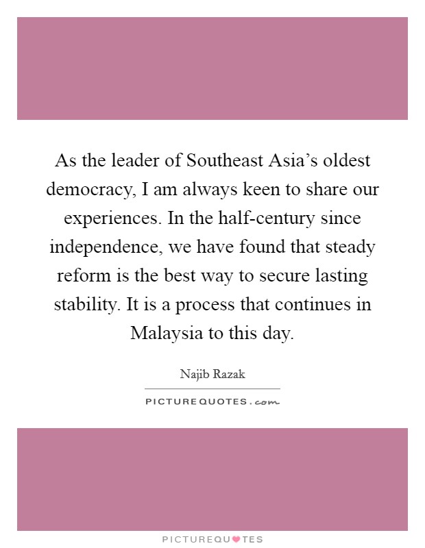As the leader of Southeast Asia's oldest democracy, I am always keen to share our experiences. In the half-century since independence, we have found that steady reform is the best way to secure lasting stability. It is a process that continues in Malaysia to this day Picture Quote #1