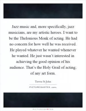 Jazz music and, more specifically, jazz musicians, are my artistic heroes. I want to be the Thelonious Monk of acting. He had no concern for how well he was received. He played whatever he wanted whenever he wanted. He just wasn’t interested in achieving the good opinion of his audience. That’s the Holy Grail of acting; of any art form Picture Quote #1