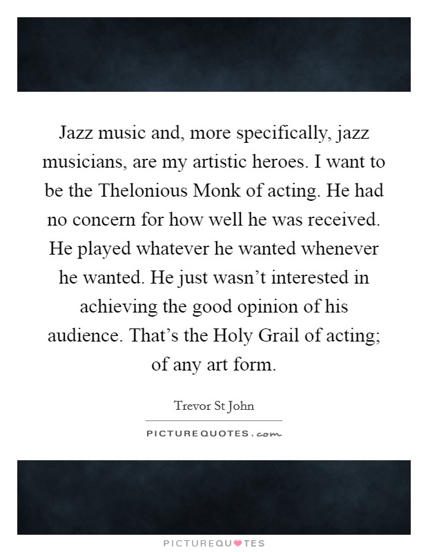 Jazz music and, more specifically, jazz musicians, are my artistic heroes. I want to be the Thelonious Monk of acting. He had no concern for how well he was received. He played whatever he wanted whenever he wanted. He just wasn't interested in achieving the good opinion of his audience. That's the Holy Grail of acting; of any art form Picture Quote #1