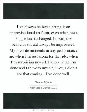 I’ve always believed acting is an improvisational art form, even when not a single line is changed. I mean, the behavior should always be improvised. My favorite moments in any performance are when I’m just along for the ride; when I’m surprising myself. I know when I’m done and I think to myself, ‘Gee, I didn’t see that coming,’ I’ve done well Picture Quote #1