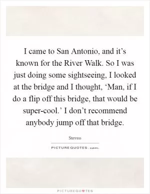 I came to San Antonio, and it’s known for the River Walk. So I was just doing some sightseeing, I looked at the bridge and I thought, ‘Man, if I do a flip off this bridge, that would be super-cool.’ I don’t recommend anybody jump off that bridge Picture Quote #1