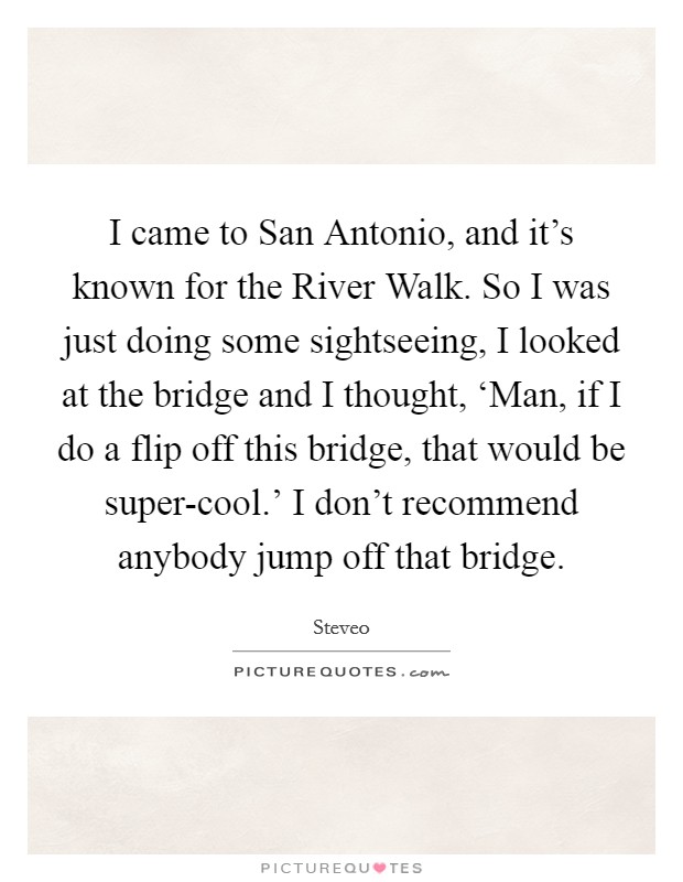 I came to San Antonio, and it's known for the River Walk. So I was just doing some sightseeing, I looked at the bridge and I thought, ‘Man, if I do a flip off this bridge, that would be super-cool.' I don't recommend anybody jump off that bridge Picture Quote #1