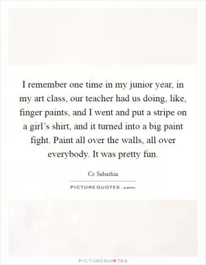 I remember one time in my junior year, in my art class, our teacher had us doing, like, finger paints, and I went and put a stripe on a girl’s shirt, and it turned into a big paint fight. Paint all over the walls, all over everybody. It was pretty fun Picture Quote #1