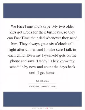 We FaceTime and Skype. My two older kids got iPods for their birthdays, so they can FaceTime their dad whenever they need him. They always get a six o’clock call right after dinner, and I make sure I talk to each child. Even my 1-year-old gets on the phone and says ‘Daddy.’ They know my schedule by now and count the days back until I get home Picture Quote #1