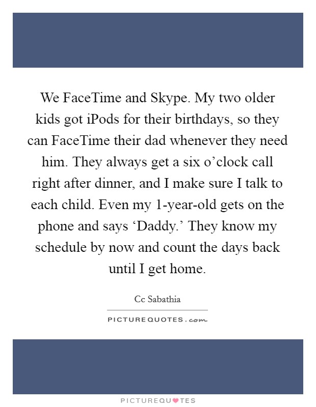 We FaceTime and Skype. My two older kids got iPods for their birthdays, so they can FaceTime their dad whenever they need him. They always get a six o’clock call right after dinner, and I make sure I talk to each child. Even my 1-year-old gets on the phone and says ‘Daddy.’ They know my schedule by now and count the days back until I get home Picture Quote #1