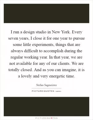 I run a design studio in New York. Every seven years, I close it for one year to pursue some little experiments, things that are always difficult to accomplish during the regular working year. In that year, we are not available for any of our clients. We are totally closed. And as you can imagine, it is a lovely and very energetic time Picture Quote #1