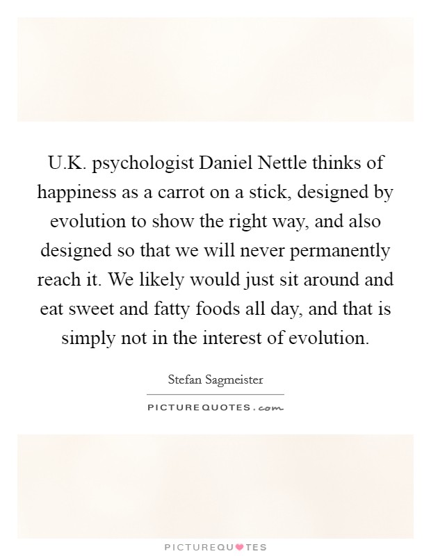 U.K. psychologist Daniel Nettle thinks of happiness as a carrot on a stick, designed by evolution to show the right way, and also designed so that we will never permanently reach it. We likely would just sit around and eat sweet and fatty foods all day, and that is simply not in the interest of evolution Picture Quote #1