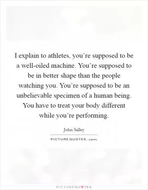 I explain to athletes, you’re supposed to be a well-oiled machine. You’re supposed to be in better shape than the people watching you. You’re supposed to be an unbelievable specimen of a human being. You have to treat your body different while you’re performing Picture Quote #1